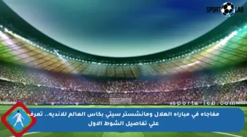 مفاجأة في مباراة الهلال ومانشستر سيتي بكأس العالم للأندية.. تعرف على تفاصيل الشوط الأول
